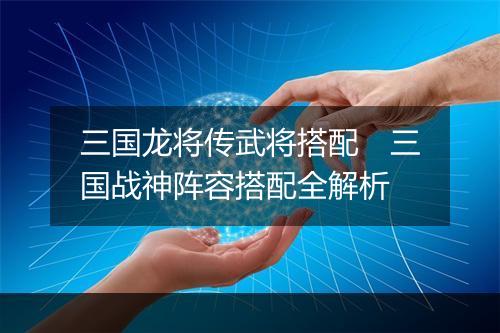 三国龙将传武将搭配 三国战神阵容搭配全解析