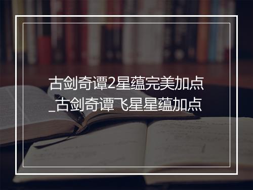 古剑奇谭2星蕴完美加点_古剑奇谭飞星星蕴加点