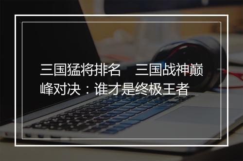 三国猛将排名 三国战神巅峰对决:谁才是终极王者