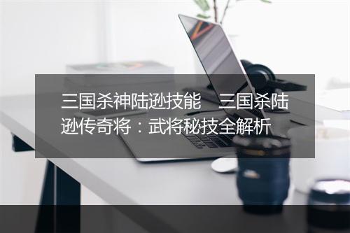 三国杀神陆逊技能 三国杀陆逊传奇将:武将秘技全解析