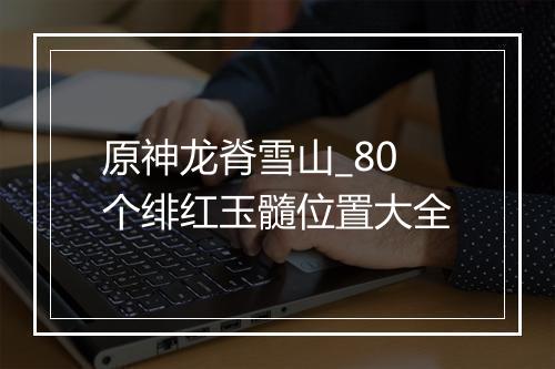 原神龙脊雪山_80个绯红玉髓位置大全