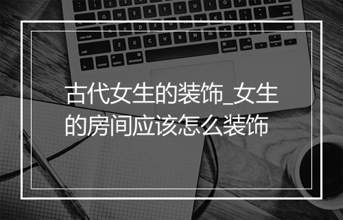 古代女生的装饰_女生的房间应该怎么装饰