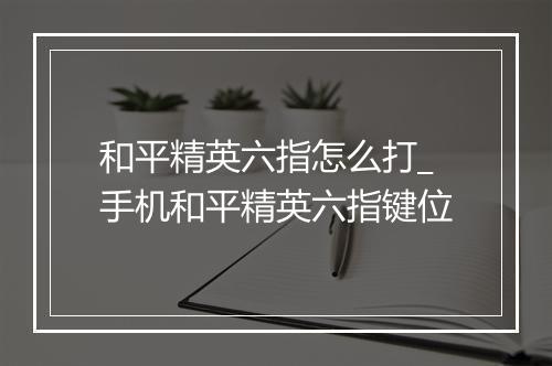 和平精英六指怎么打_手机和平精英六指键位